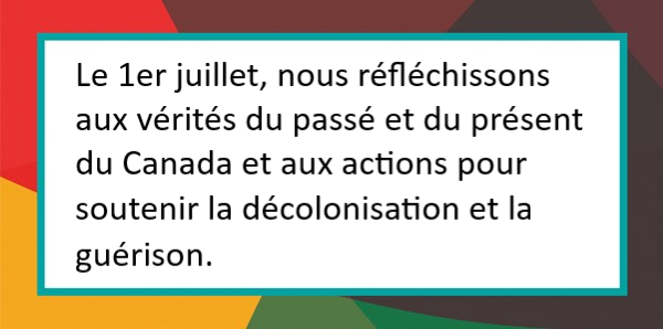 Le 1er juillet, nous réfléchissons aux vérités du passé et du présent du Canada et aux actions pour soutenir la décolonisation et la guérison. 